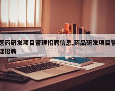 医药研发项目管理招聘信息,药品研发项目管理招聘