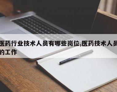 医药行业技术人员有哪些岗位,医药技术人员的工作