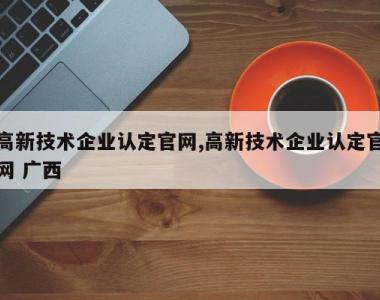 高新技术企业认定官网,高新技术企业认定官网 广西