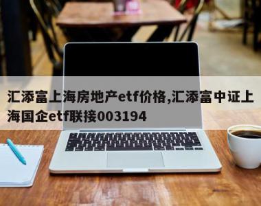 汇添富上海房地产etf价格,汇添富中证上海国企etf联接003194