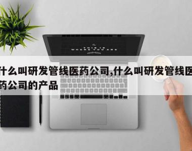 什么叫研发管线医药公司,什么叫研发管线医药公司的产品