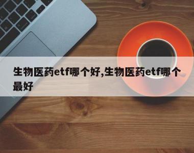 生物医药etf哪个好,生物医药etf哪个最好