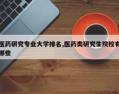 医药研究专业大学排名,医药类研究生院校有哪些