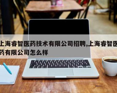 上海睿智医药技术有限公司招聘,上海睿智医药有限公司怎么样