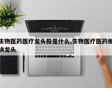 生物医药医疗龙头股是什么,生物医疗医药板块龙头