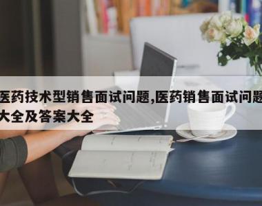 医药技术型销售面试问题,医药销售面试问题大全及答案大全