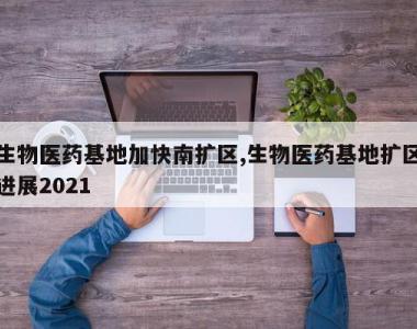 生物医药基地加快南扩区,生物医药基地扩区进展2021