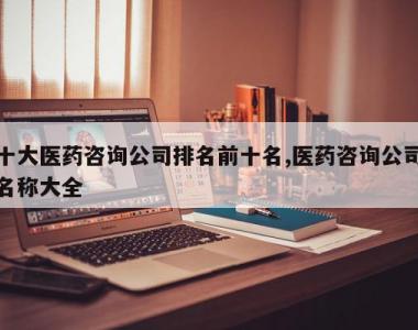 十大医药咨询公司排名前十名,医药咨询公司名称大全