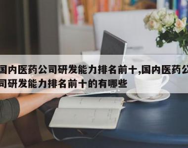 国内医药公司研发能力排名前十,国内医药公司研发能力排名前十的有哪些
