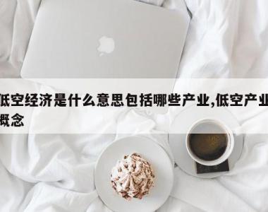 低空经济是什么意思包括哪些产业,低空产业概念
