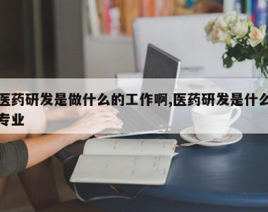 医药研发是做什么的工作啊,医药研发是什么专业