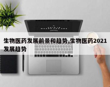 生物医药发展前景和趋势,生物医药2021发展趋势