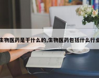 生物医药是干什么的,生物医药包括什么行业