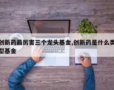 创新药最厉害三个龙头基金,创新药是什么类型基金