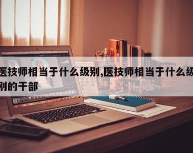 医技师相当于什么级别,医技师相当于什么级别的干部