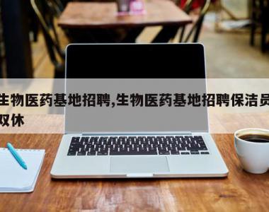 生物医药基地招聘,生物医药基地招聘保洁员双休