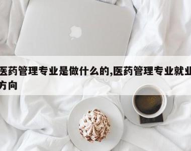 医药管理专业是做什么的,医药管理专业就业方向
