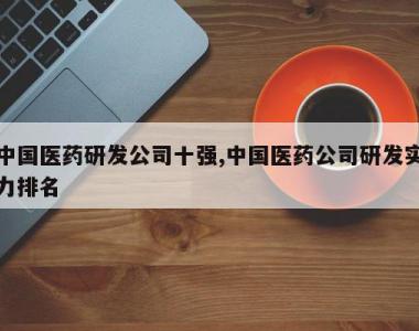中国医药研发公司十强,中国医药公司研发实力排名