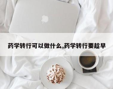 药学转行可以做什么,药学转行要趁早