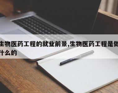 生物医药工程的就业前景,生物医药工程是做什么的