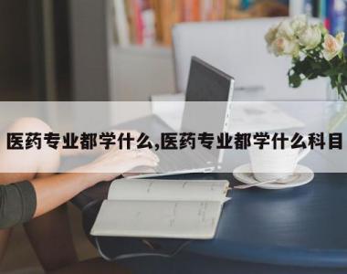 医药专业都学什么,医药专业都学什么科目