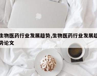 生物医药行业发展趋势,生物医药行业发展趋势论文