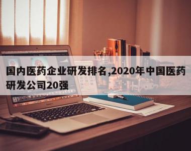 国内医药企业研发排名,2020年中国医药研发公司20强