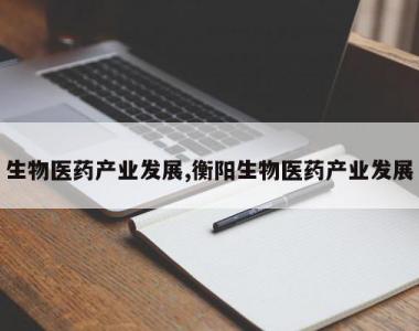 生物医药产业发展,衡阳生物医药产业发展