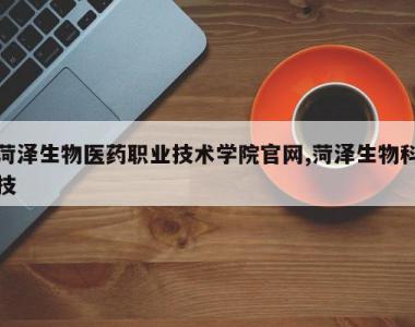菏泽生物医药职业技术学院官网,菏泽生物科技
