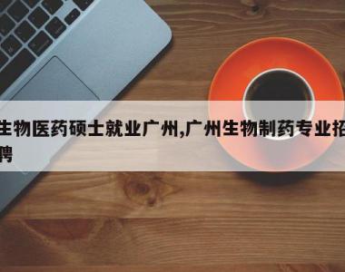 生物医药硕士就业广州,广州生物制药专业招聘
