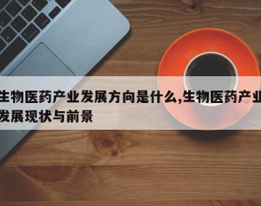 生物医药产业发展方向是什么,生物医药产业发展现状与前景