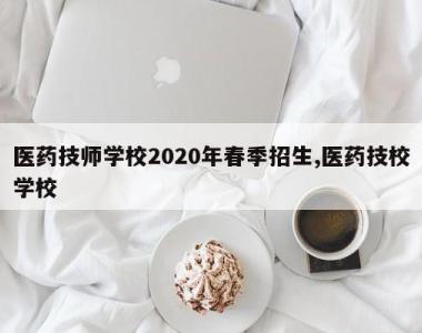 医药技师学校2020年春季招生,医药技校学校