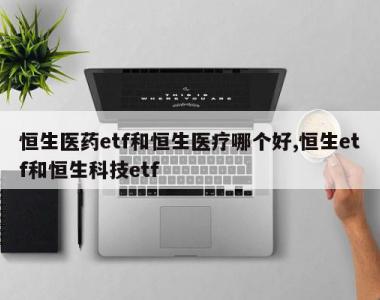 恒生医药etf和恒生医疗哪个好,恒生etf和恒生科技etf