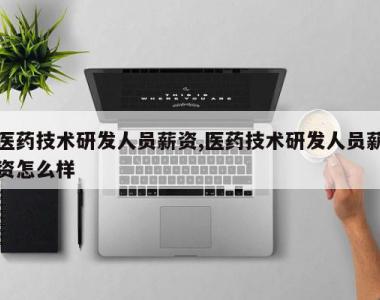 医药技术研发人员薪资,医药技术研发人员薪资怎么样