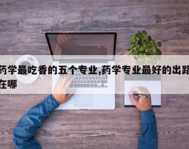 药学最吃香的五个专业,药学专业最好的出路在哪