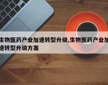 生物医药产业加速转型升级,生物医药产业加速转型升级方案