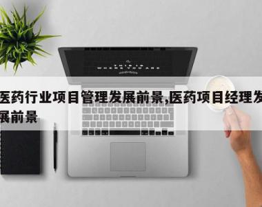 医药行业项目管理发展前景,医药项目经理发展前景