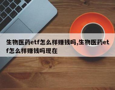 生物医药etf怎么样赚钱吗,生物医药etf怎么样赚钱吗现在