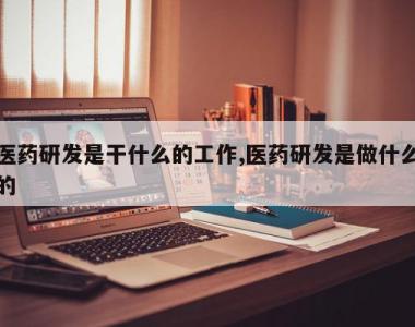 医药研发是干什么的工作,医药研发是做什么的