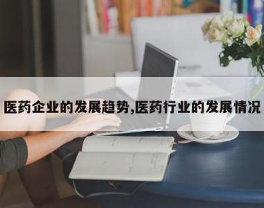 医药企业的发展趋势,医药行业的发展情况