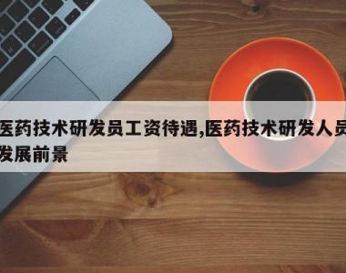 医药技术研发员工资待遇,医药技术研发人员发展前景