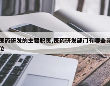 医药研发的主要职责,医药研发部门有哪些岗位