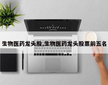 生物医药龙头股,生物医药龙头股票前五名