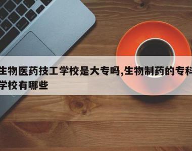 生物医药技工学校是大专吗,生物制药的专科学校有哪些