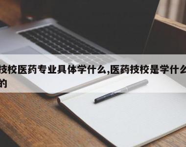 技校医药专业具体学什么,医药技校是学什么的