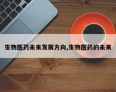 生物医药未来发展方向,生物医药的未来