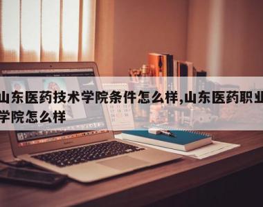 山东医药技术学院条件怎么样,山东医药职业学院怎么样