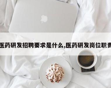 医药研发招聘要求是什么,医药研发岗位职责