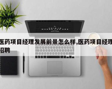 医药项目经理发展前景怎么样,医药项目经理招聘