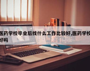 医药学校毕业后找什么工作比较好,医药学校好吗